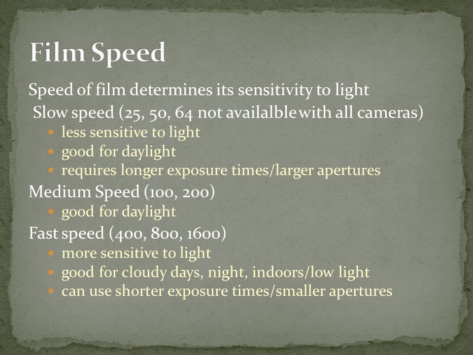 Speed of film determines its sensitivity to light Slow speed (25, 50, 64 not availalble with all cameras) less sensitive to light good for daylight requires longer exposure times/larger apertures Medium Speed (100, 200) good for daylight Fast speed (400, 800, 1600) more sensitive to light good for cloudy days, night, indoors/low light can use shorter exposure times/smaller apertures