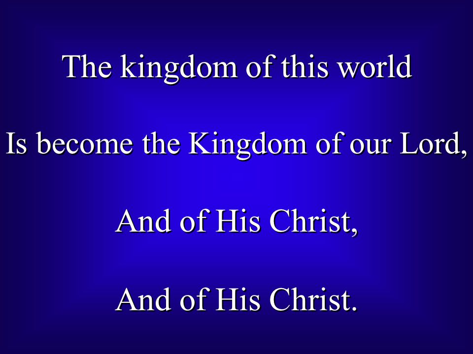 The kingdom of this world Is become the Kingdom of our Lord, And of His Christ, And of His Christ.