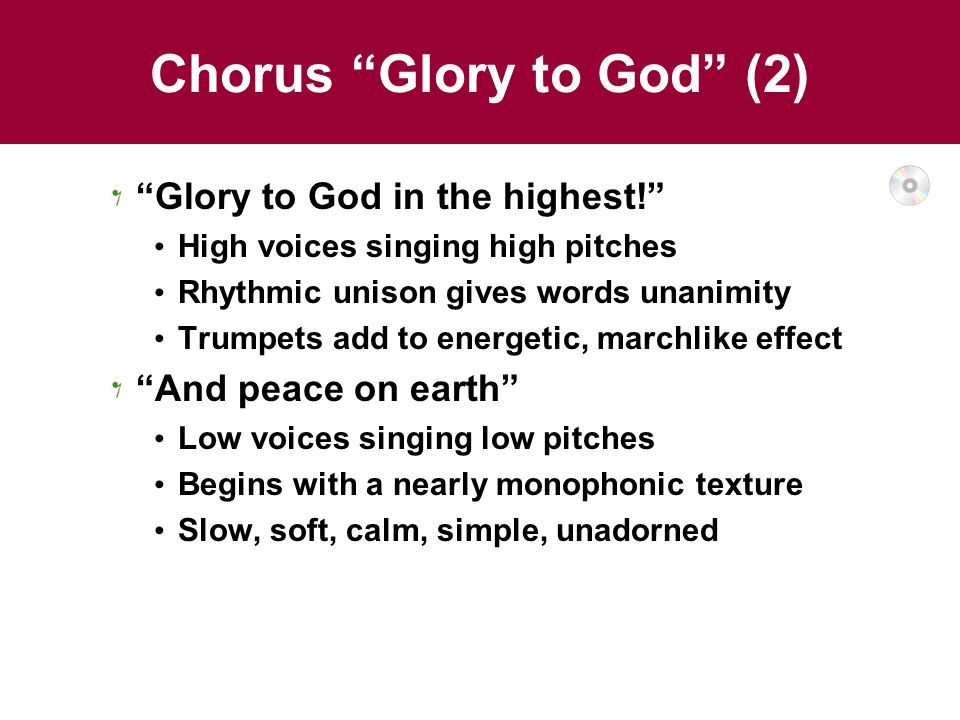 Chorus Glory to God (2) Glory to God in the highest! High voices singing high pitches Rhythmic unison gives words unanimity Trumpets add to energetic, marchlike effect And peace on earth Low voices singing low pitches Begins with a nearly monophonic texture Slow, soft, calm, simple, unadorned