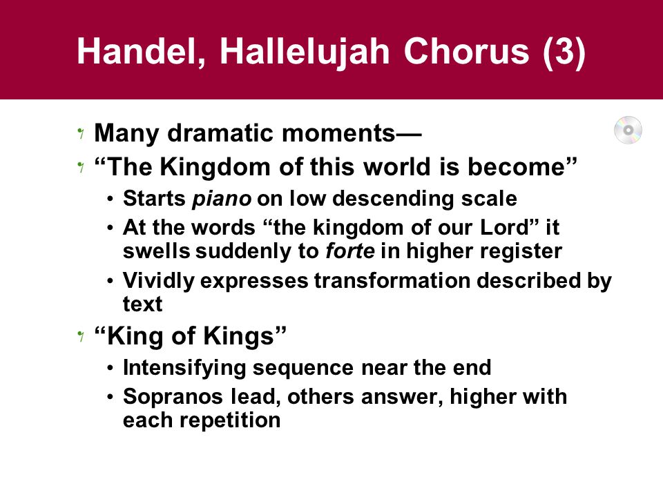 Handel, Hallelujah Chorus (3) Many dramatic moments— The Kingdom of this world is become Starts piano on low descending scale At the words the kingdom of our Lord it swells suddenly to forte in higher register Vividly expresses transformation described by text King of Kings Intensifying sequence near the end Sopranos lead, others answer, higher with each repetition