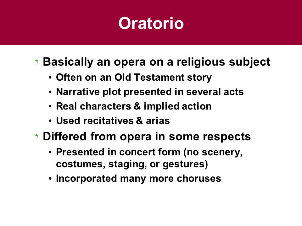 Oratorio Basically an opera on a religious subject Often on an Old Testament story Narrative plot presented in several acts Real characters & implied action Used recitatives & arias Differed from opera in some respects Presented in concert form (no scenery, costumes, staging, or gestures) Incorporated many more choruses