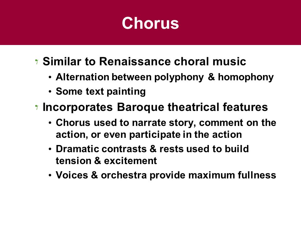 Chorus Similar to Renaissance choral music Alternation between polyphony & homophony Some text painting Incorporates Baroque theatrical features Chorus used to narrate story, comment on the action, or even participate in the action Dramatic contrasts & rests used to build tension & excitement Voices & orchestra provide maximum fullness