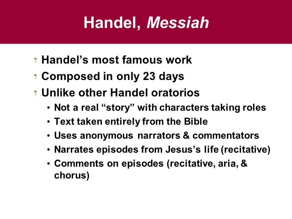 Handel, Messiah Handel’s most famous work Composed in only 23 days Unlike other Handel oratorios Not a real story with characters taking roles Text taken entirely from the Bible Uses anonymous narrators & commentators Narrates episodes from Jesus’s life (recitative) Comments on episodes (recitative, aria, & chorus)