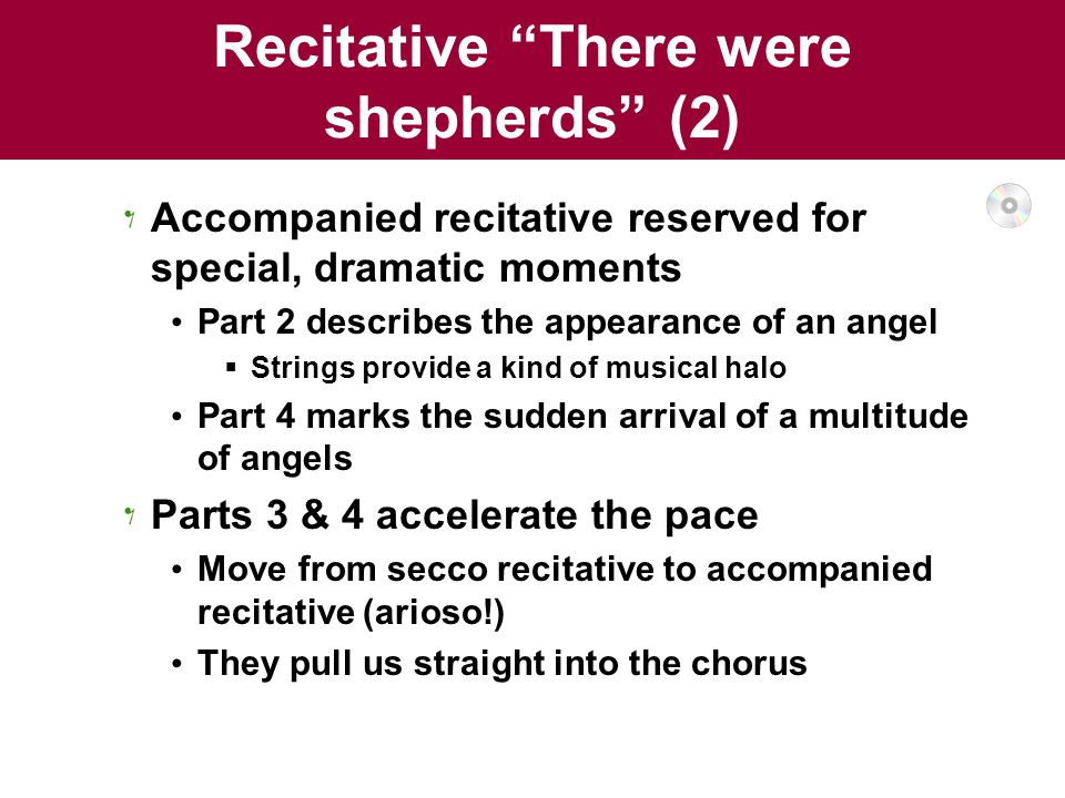 Recitative There were shepherds (2) Accompanied recitative reserved for special, dramatic moments Part 2 describes the appearance of an angel  Strings provide a kind of musical halo Part 4 marks the sudden arrival of a multitude of angels Parts 3 & 4 accelerate the pace Move from secco recitative to accompanied recitative (arioso!) They pull us straight into the chorus