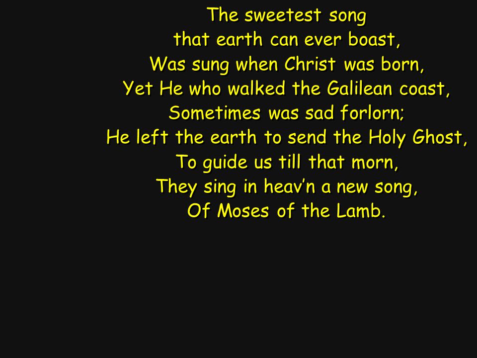 The sweetest song that earth can ever boast, Was sung when Christ was born, Yet He who walked the Galilean coast, Sometimes was sad forlorn; He left the earth to send the Holy Ghost, To guide us till that morn, They sing in heav’n a new song, Of Moses of the Lamb.