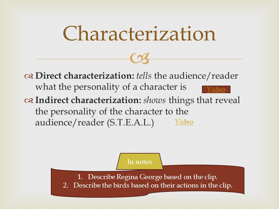  Characterization  Direct characterization: tells the audience/reader what the personality of a character is  Indirect characterization: shows things that reveal the personality of the character to the audience/reader (S.T.E.A.L.) Video 1.Describe Regina George based on the clip.