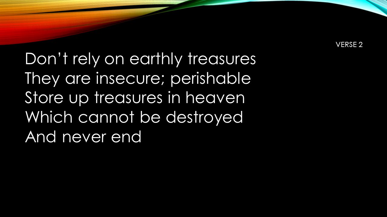 VERSE 2 Don’t rely on earthly treasures They are insecure; perishable Store up treasures in heaven Which cannot be destroyed And never end