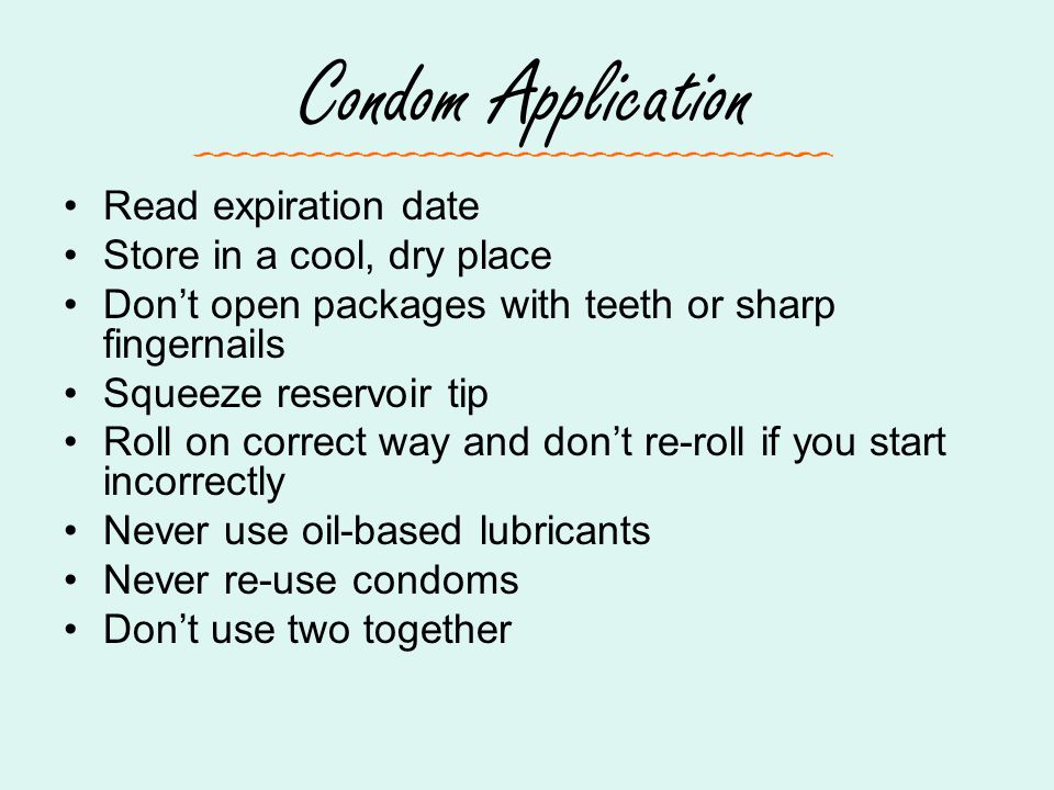Condom Application Read expiration date Store in a cool, dry place Don’t open packages with teeth or sharp fingernails Squeeze reservoir tip Roll on correct way and don’t re-roll if you start incorrectly Never use oil-based lubricants Never re-use condoms Don’t use two together