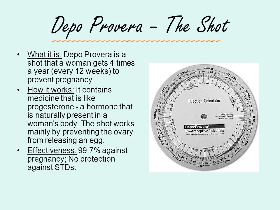 Depo Provera – The Shot What it is: Depo Provera is a shot that a woman gets 4 times a year (every 12 weeks) to prevent pregnancy.