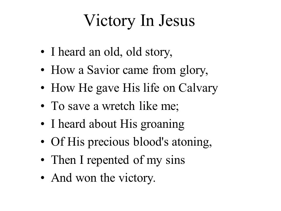 Victory In Jesus I heard an old, old story, How a Savior came from glory, How He gave His life on Calvary To save a wretch like me; I heard about His groaning Of His precious blood s atoning, Then I repented of my sins And won the victory.