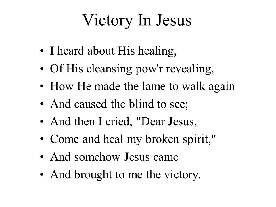 Victory In Jesus I heard about His healing, Of His cleansing pow r revealing, How He made the lame to walk again And caused the blind to see; And then I cried, Dear Jesus, Come and heal my broken spirit, And somehow Jesus came And brought to me the victory.