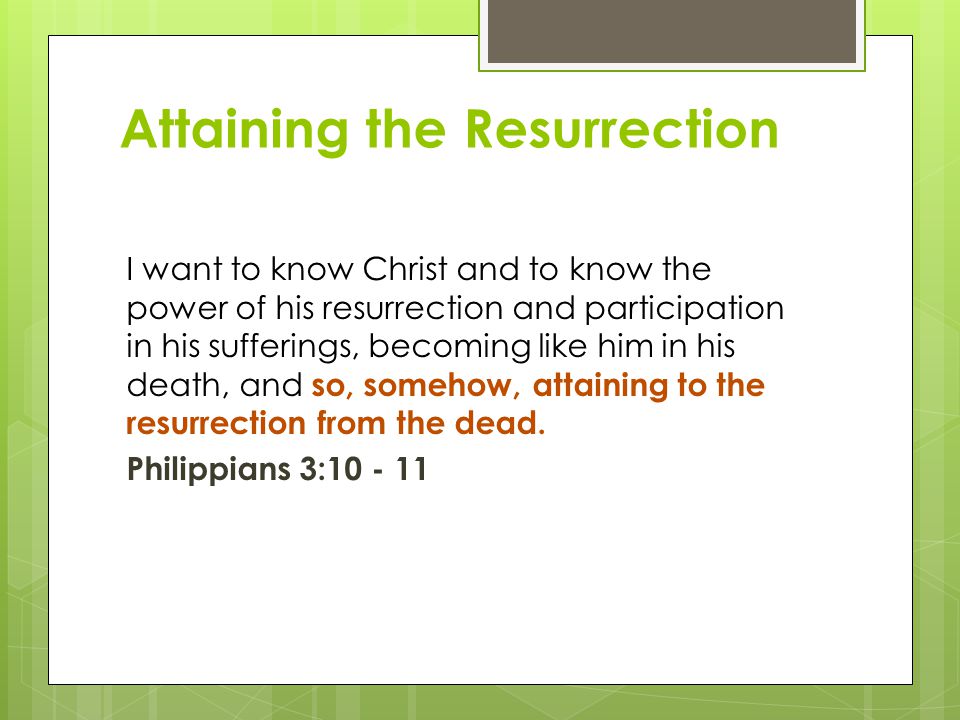 Attaining the Resurrection I want to know Christ and to know the power of his resurrection and participation in his sufferings, becoming like him in his death, and so, somehow, attaining to the resurrection from the dead.
