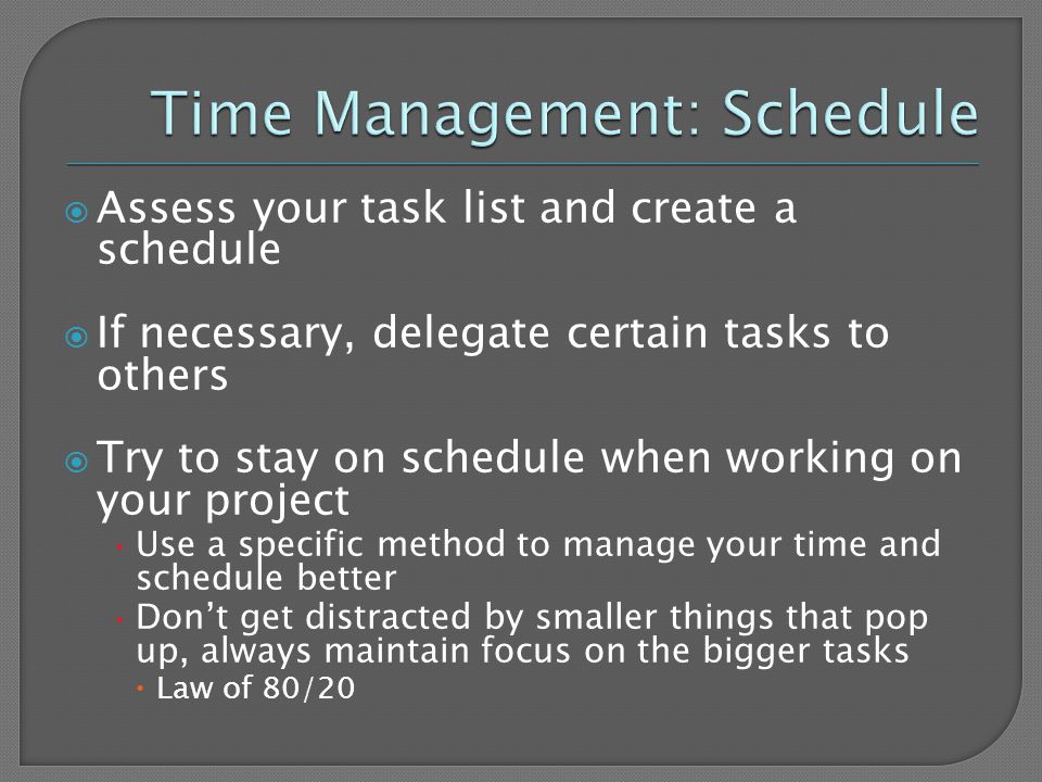  Assess your task list and create a schedule  If necessary, delegate certain tasks to others  Try to stay on schedule when working on your project Use a specific method to manage your time and schedule better Don’t get distracted by smaller things that pop up, always maintain focus on the bigger tasks  Law of 80/20
