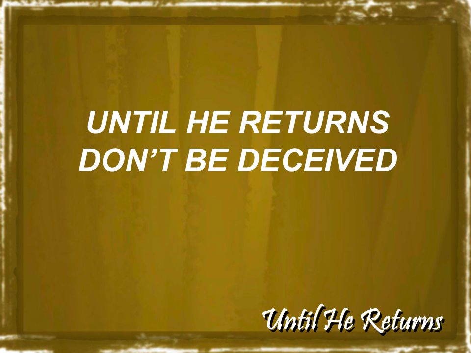 Until He Returns UNTIL HE RETURNS DON’T BE DECEIVED