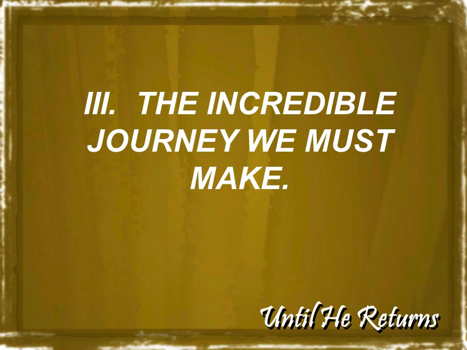 Until He Returns III. THE INCREDIBLE JOURNEY WE MUST MAKE.