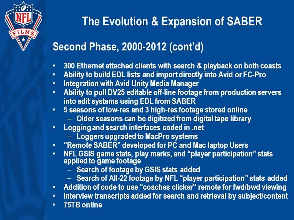 The Evolution & Expansion of SABER Second Phase, (cont’d) 300 Ethernet attached clients with search & playback on both coasts Ability to build EDL lists and import directly into Avid or FC-Pro Integration with Avid Unity Media Manager Ability to pull DV25 editable off-line footage from production servers into edit systems using EDL from SABER 5 seasons of low-res and 3 high-res footage stored online – Older seasons can be digitized from digital tape library Logging and search interfaces coded in.net – Loggers upgraded to MacPro systems Remote SABER developed for PC and Mac laptop Users NFL GSIS game stats, play marks, and player participation stats applied to game footage – Search of footage by GSIS stats added – Search of All-22 footage by NFL player participation stats added Addition of code to use coaches clicker remote for fwd/bwd viewing Interview transcripts added for search and retrieval by subject/content 75TB online