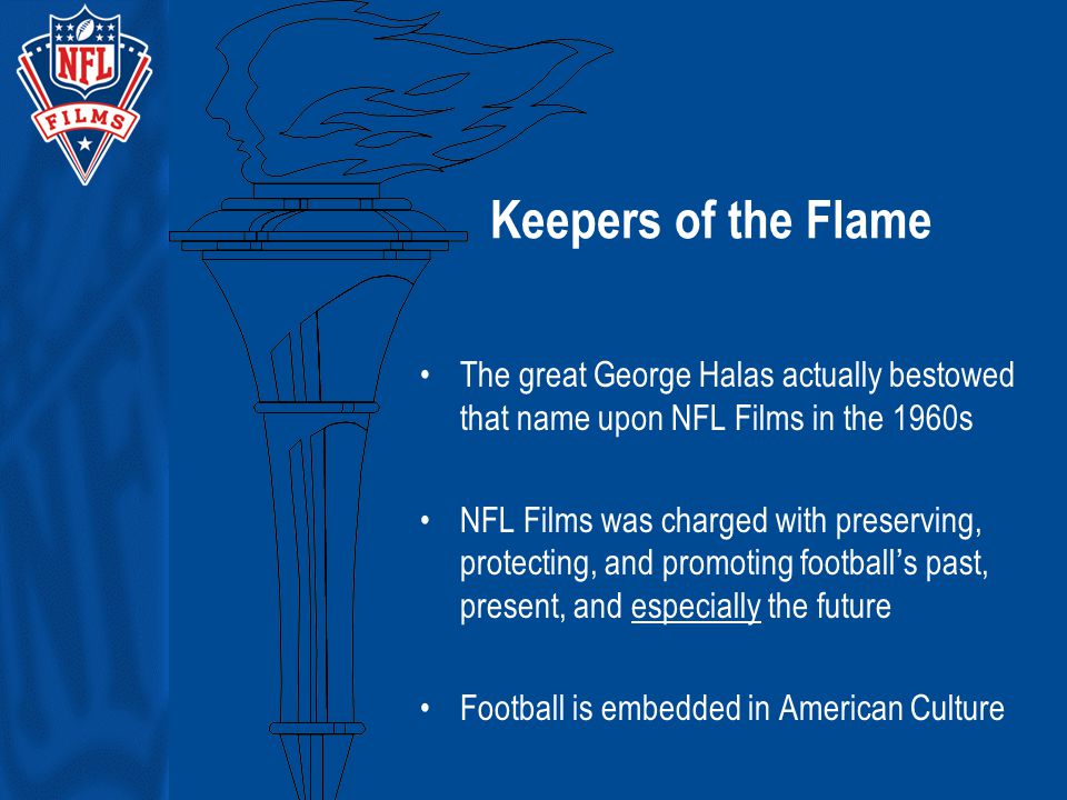 Keepers of the Flame The great George Halas actually bestowed that name upon NFL Films in the 1960s NFL Films was charged with preserving, protecting, and promoting football’s past, present, and especially the future Football is embedded in American Culture