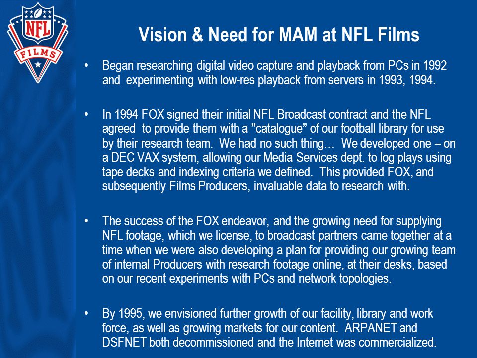Vision & Need for MAM at NFL Films Began researching digital video capture and playback from PCs in 1992 and experimenting with low-res playback from servers in 1993, 1994.