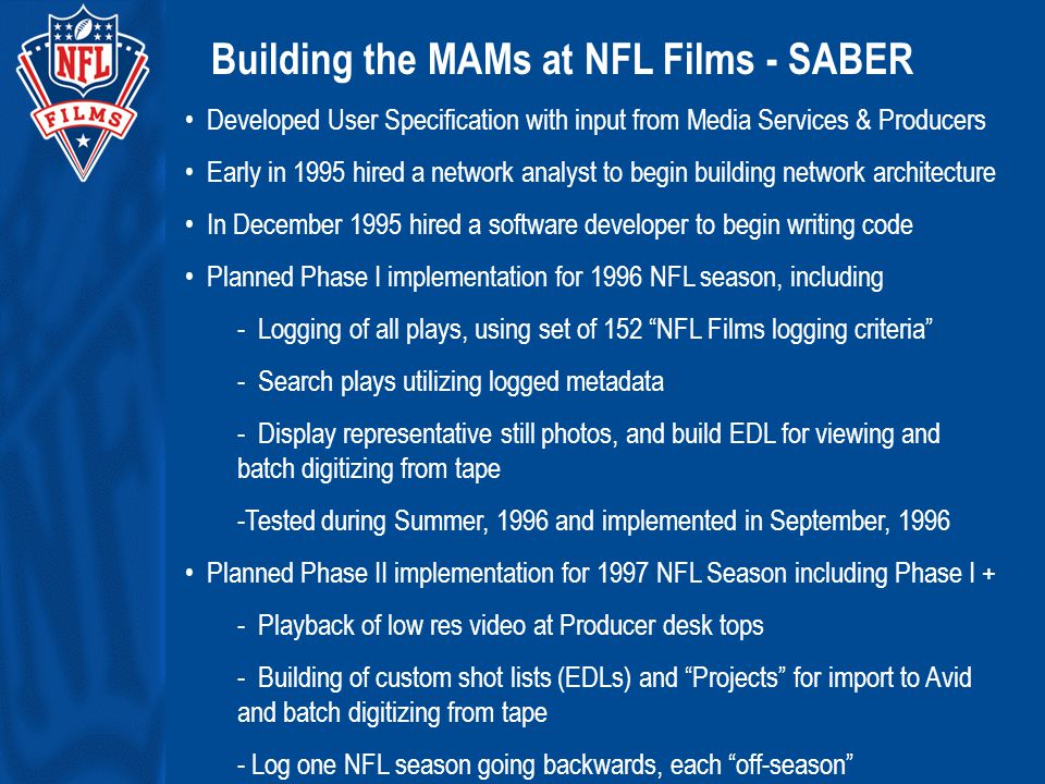 Building the MAMs at NFL Films - SABER Developed User Specification with input from Media Services & Producers Early in 1995 hired a network analyst to begin building network architecture In December 1995 hired a software developer to begin writing code Planned Phase I implementation for 1996 NFL season, including - Logging of all plays, using set of 152 NFL Films logging criteria - Search plays utilizing logged metadata - Display representative still photos, and build EDL for viewing and batch digitizing from tape -Tested during Summer, 1996 and implemented in September, 1996 Planned Phase II implementation for 1997 NFL Season including Phase I + - Playback of low res video at Producer desk tops - Building of custom shot lists (EDLs) and Projects for import to Avid and batch digitizing from tape - Log one NFL season going backwards, each off-season