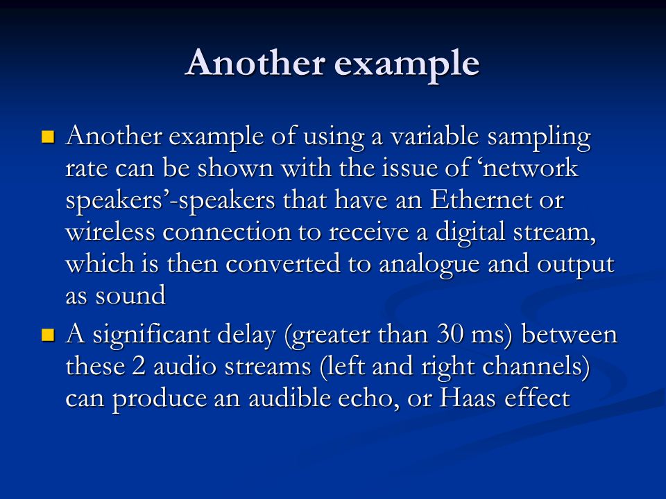 Another example Another example of using a variable sampling rate can be shown with the issue of ‘network speakers’-speakers that have an Ethernet or wireless connection to receive a digital stream, which is then converted to analogue and output as sound Another example of using a variable sampling rate can be shown with the issue of ‘network speakers’-speakers that have an Ethernet or wireless connection to receive a digital stream, which is then converted to analogue and output as sound A significant delay (greater than 30 ms) between these 2 audio streams (left and right channels) can produce an audible echo, or Haas effect A significant delay (greater than 30 ms) between these 2 audio streams (left and right channels) can produce an audible echo, or Haas effect