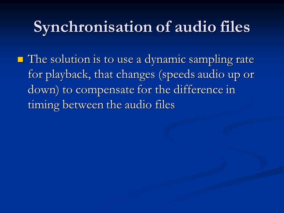 Synchronisation of audio files The solution is to use a dynamic sampling rate for playback, that changes (speeds audio up or down) to compensate for the difference in timing between the audio files The solution is to use a dynamic sampling rate for playback, that changes (speeds audio up or down) to compensate for the difference in timing between the audio files