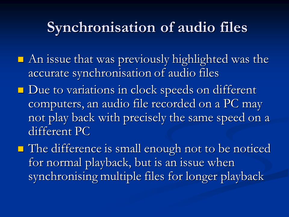 Synchronisation of audio files An issue that was previously highlighted was the accurate synchronisation of audio files An issue that was previously highlighted was the accurate synchronisation of audio files Due to variations in clock speeds on different computers, an audio file recorded on a PC may not play back with precisely the same speed on a different PC Due to variations in clock speeds on different computers, an audio file recorded on a PC may not play back with precisely the same speed on a different PC The difference is small enough not to be noticed for normal playback, but is an issue when synchronising multiple files for longer playback The difference is small enough not to be noticed for normal playback, but is an issue when synchronising multiple files for longer playback