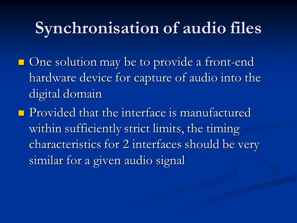 Synchronisation of audio files One solution may be to provide a front-end hardware device for capture of audio into the digital domain One solution may be to provide a front-end hardware device for capture of audio into the digital domain Provided that the interface is manufactured within sufficiently strict limits, the timing characteristics for 2 interfaces should be very similar for a given audio signal Provided that the interface is manufactured within sufficiently strict limits, the timing characteristics for 2 interfaces should be very similar for a given audio signal