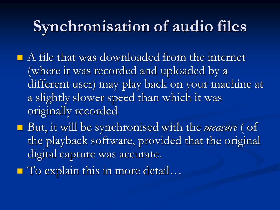 Synchronisation of audio files A file that was downloaded from the internet (where it was recorded and uploaded by a different user) may play back on your machine at a slightly slower speed than which it was originally recorded A file that was downloaded from the internet (where it was recorded and uploaded by a different user) may play back on your machine at a slightly slower speed than which it was originally recorded But, it will be synchronised with the measure ( of the playback software, provided that the original digital capture was accurate.
