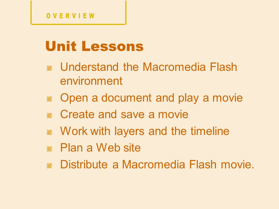 Understand the Macromedia Flash environment Open a document and play a movie Create and save a movie Work with layers and the timeline Plan a Web site Distribute a Macromedia Flash movie.