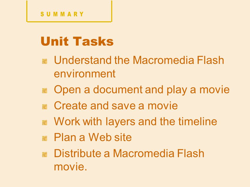 Unit Tasks Understand the Macromedia Flash environment Open a document and play a movie Create and save a movie Work with layers and the timeline Plan a Web site Distribute a Macromedia Flash movie.