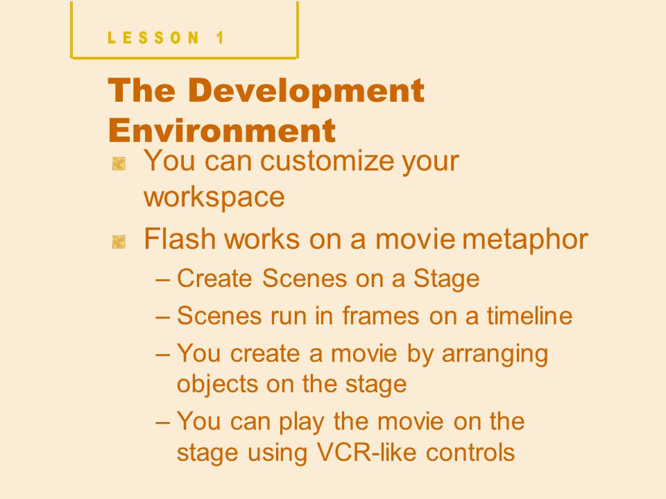 The Development Environment You can customize your workspace Flash works on a movie metaphor –Create Scenes on a Stage –Scenes run in frames on a timeline –You create a movie by arranging objects on the stage –You can play the movie on the stage using VCR-like controls