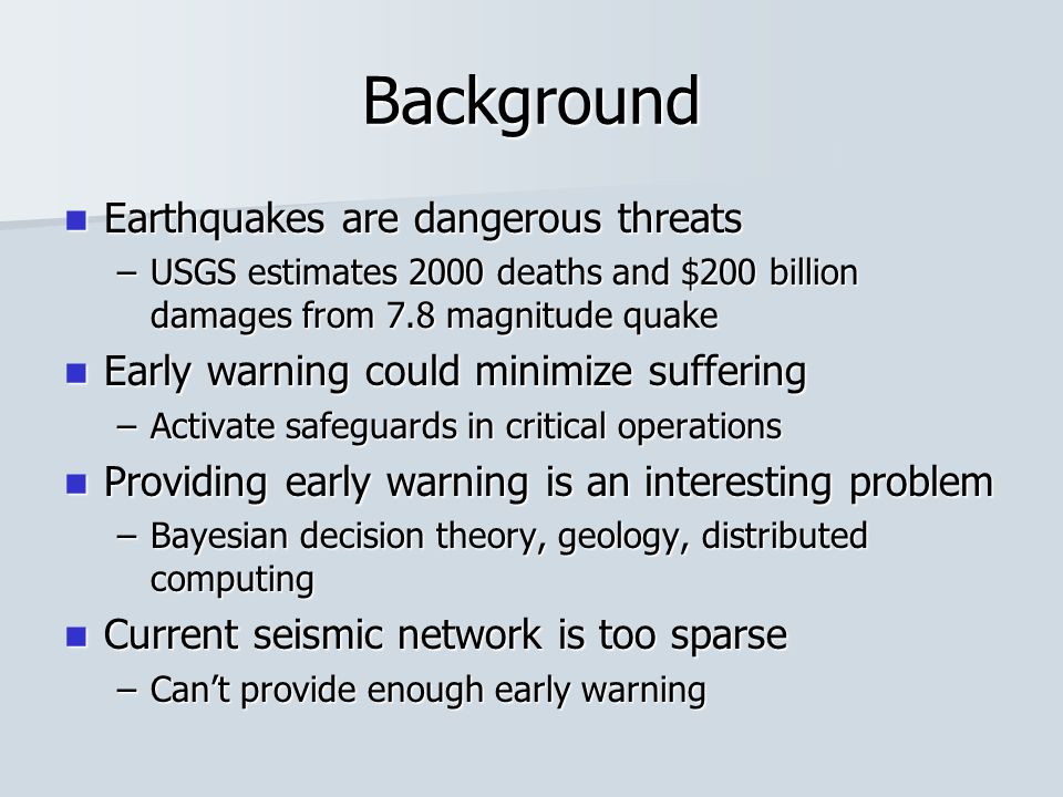Background Earthquakes are dangerous threats Earthquakes are dangerous threats –USGS estimates 2000 deaths and $200 billion damages from 7.8 magnitude quake Early warning could minimize suffering Early warning could minimize suffering –Activate safeguards in critical operations Providing early warning is an interesting problem Providing early warning is an interesting problem –Bayesian decision theory, geology, distributed computing Current seismic network is too sparse Current seismic network is too sparse –Can’t provide enough early warning