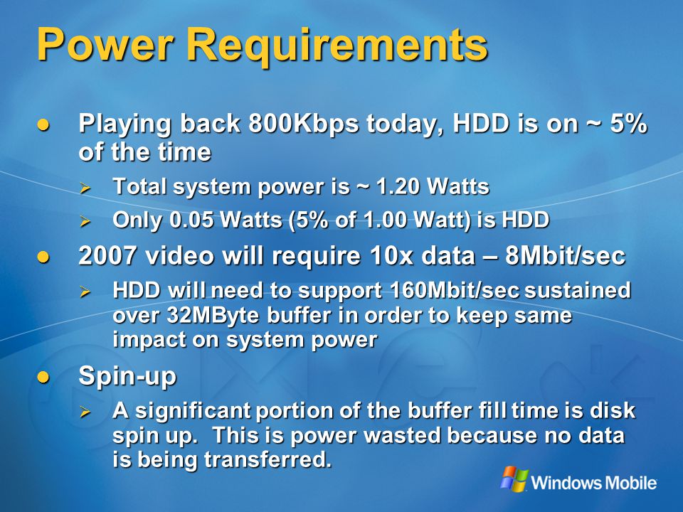 Power Requirements Playing back 800Kbps today, HDD is on ~ 5% of the time Playing back 800Kbps today, HDD is on ~ 5% of the time  Total system power is ~ 1.20 Watts  Only 0.05 Watts (5% of 1.00 Watt) is HDD 2007 video will require 10x data – 8Mbit/sec 2007 video will require 10x data – 8Mbit/sec  HDD will need to support 160Mbit/sec sustained over 32MByte buffer in order to keep same impact on system power Spin-up Spin-up  A significant portion of the buffer fill time is disk spin up.