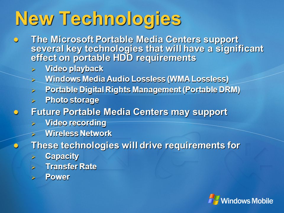 New Technologies The Microsoft Portable Media Centers support several key technologies that will have a significant effect on portable HDD requirements The Microsoft Portable Media Centers support several key technologies that will have a significant effect on portable HDD requirements  Video playback  Windows Media Audio Lossless (WMA Lossless)  Portable Digital Rights Management (Portable DRM)  Photo storage Future Portable Media Centers may support Future Portable Media Centers may support  Video recording  Wireless Network These technologies will drive requirements for These technologies will drive requirements for  Capacity  Transfer Rate  Power