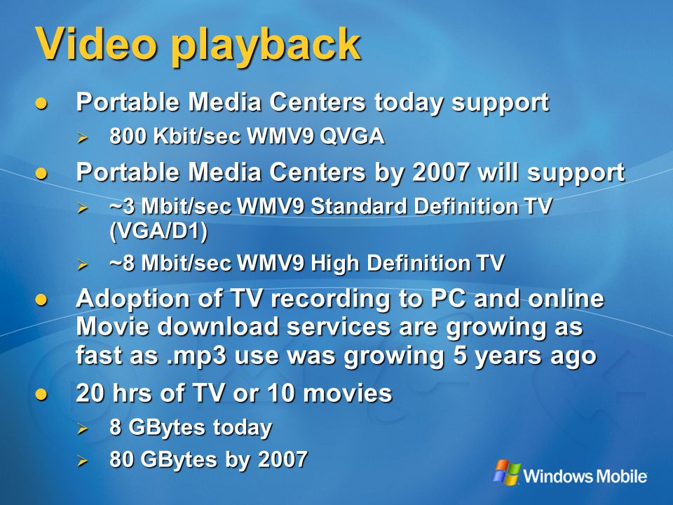Video playback Portable Media Centers today support Portable Media Centers today support  800 Kbit/sec WMV9 QVGA Portable Media Centers by 2007 will support Portable Media Centers by 2007 will support  ~3 Mbit/sec WMV9 Standard Definition TV (VGA/D1)  ~8 Mbit/sec WMV9 High Definition TV Adoption of TV recording to PC and online Movie download services are growing as fast as.mp3 use was growing 5 years ago Adoption of TV recording to PC and online Movie download services are growing as fast as.mp3 use was growing 5 years ago 20 hrs of TV or 10 movies 20 hrs of TV or 10 movies  8 GBytes today  80 GBytes by 2007
