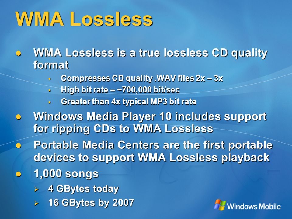 WMA Lossless WMA Lossless is a true lossless CD quality format WMA Lossless is a true lossless CD quality format  Compresses CD quality.WAV files 2x – 3x  High bit rate – ~700,000 bit/sec  Greater than 4x typical MP3 bit rate Windows Media Player 10 includes support for ripping CDs to WMA Lossless Windows Media Player 10 includes support for ripping CDs to WMA Lossless Portable Media Centers are the first portable devices to support WMA Lossless playback Portable Media Centers are the first portable devices to support WMA Lossless playback 1,000 songs 1,000 songs  4 GBytes today  16 GBytes by 2007