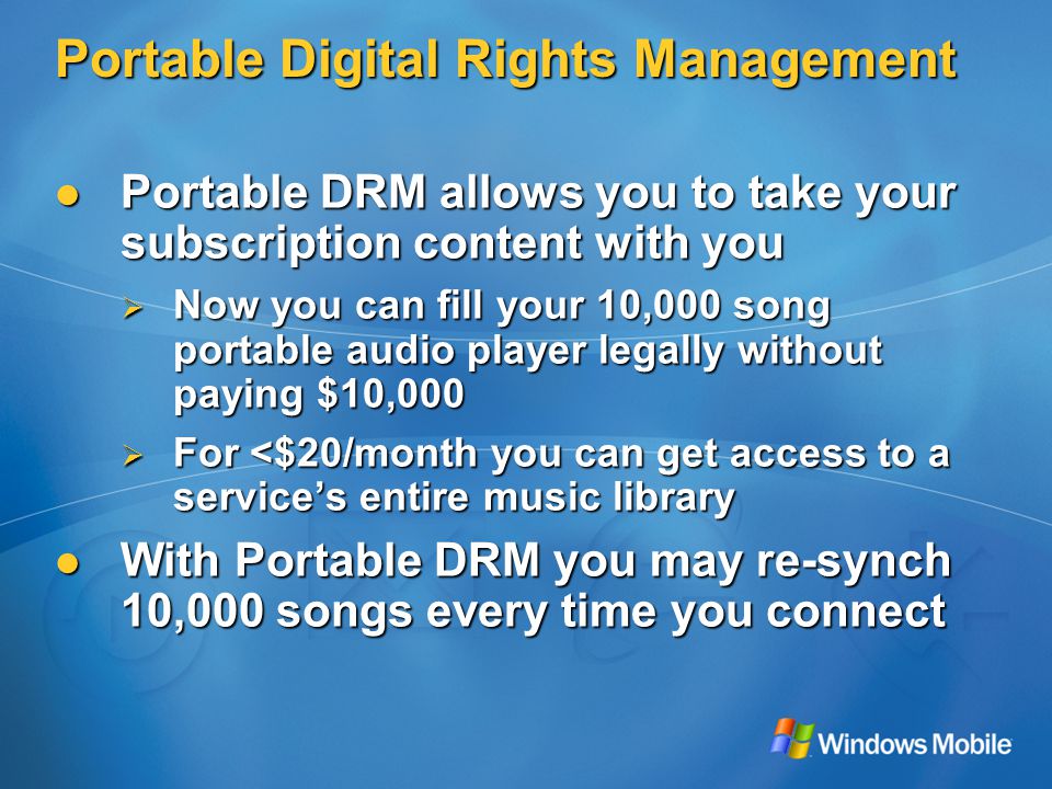 Portable Digital Rights Management Portable DRM allows you to take your subscription content with you Portable DRM allows you to take your subscription content with you  Now you can fill your 10,000 song portable audio player legally without paying $10,000  For <$20/month you can get access to a service’s entire music library With Portable DRM you may re-synch 10,000 songs every time you connect With Portable DRM you may re-synch 10,000 songs every time you connect