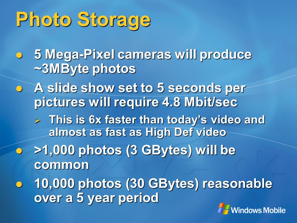 Photo Storage 5 Mega-Pixel cameras will produce ~3MByte photos 5 Mega-Pixel cameras will produce ~3MByte photos A slide show set to 5 seconds per pictures will require 4.8 Mbit/sec A slide show set to 5 seconds per pictures will require 4.8 Mbit/sec  This is 6x faster than today’s video and almost as fast as High Def video >1,000 photos (3 GBytes) will be common >1,000 photos (3 GBytes) will be common 10,000 photos (30 GBytes) reasonable over a 5 year period 10,000 photos (30 GBytes) reasonable over a 5 year period