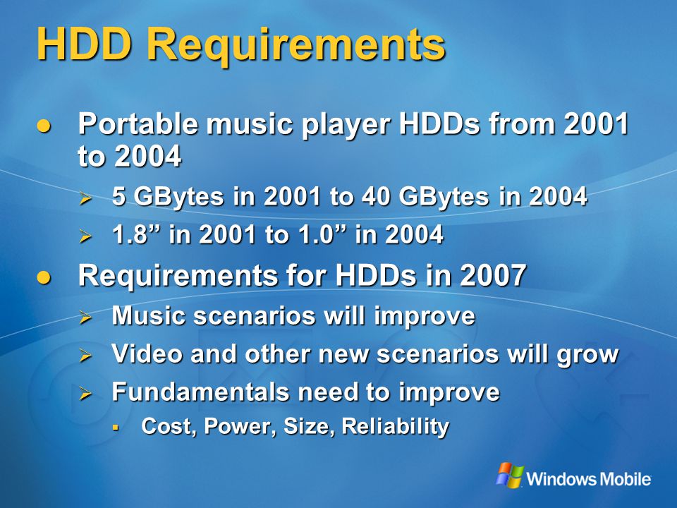 HDD Requirements Portable music player HDDs from 2001 to 2004 Portable music player HDDs from 2001 to 2004  5 GBytes in 2001 to 40 GBytes in 2004  1.8 in 2001 to 1.0 in 2004 Requirements for HDDs in 2007 Requirements for HDDs in 2007  Music scenarios will improve  Video and other new scenarios will grow  Fundamentals need to improve  Cost, Power, Size, Reliability