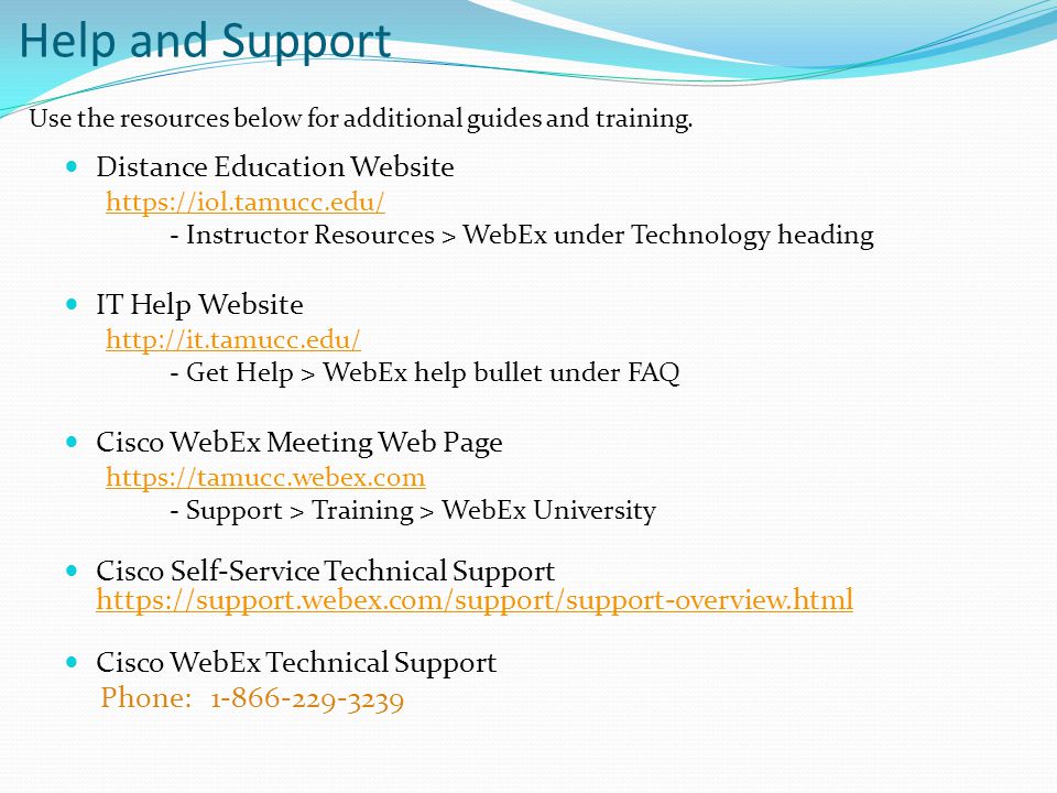 Help and Support Distance Education Website   - Instructor Resources > WebEx under Technology heading IT Help Website   - Get Help > WebEx help bullet under FAQ Cisco WebEx Meeting Web Page   - Support > Training > WebEx University Cisco Self-Service Technical Support     Cisco WebEx Technical Support Phone: Use the resources below for additional guides and training.
