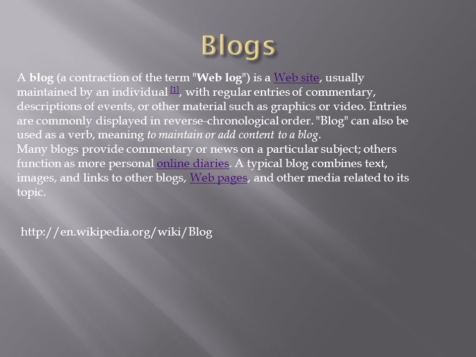 A blog (a contraction of the term Web log ) is a Web site, usually maintained by an individual [1], with regular entries of commentary, descriptions of events, or other material such as graphics or video.
