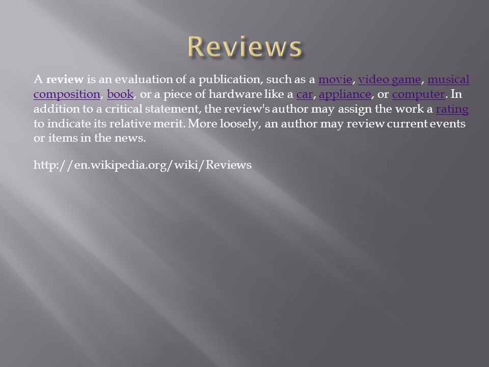 A review is an evaluation of a publication, such as a movie, video game, musical composition, book, or a piece of hardware like a car, appliance, or computer.