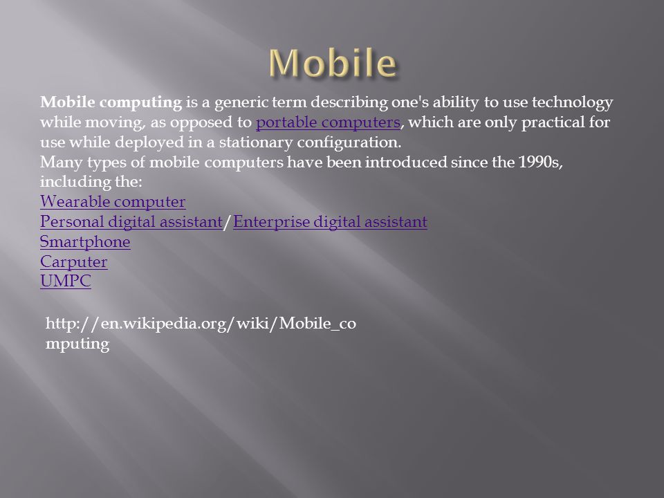 Mobile computing is a generic term describing one s ability to use technology while moving, as opposed to portable computers, which are only practical for use while deployed in a stationary configuration.portable computers Many types of mobile computers have been introduced since the 1990s, including the: Wearable computer Personal digital assistantPersonal digital assistant/Enterprise digital assistantEnterprise digital assistant Smartphone Carputer UMPC   mputing