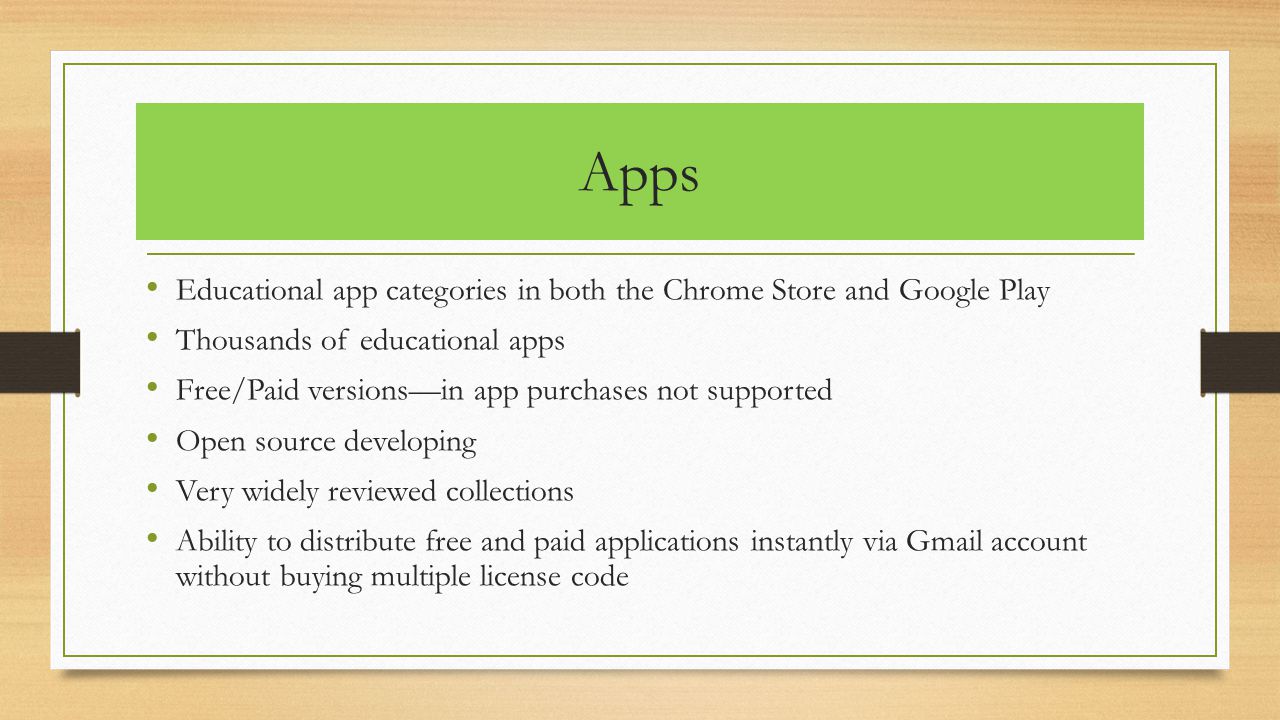 Apps Educational app categories in both the Chrome Store and Google Play Thousands of educational apps Free/Paid versions—in app purchases not supported Open source developing Very widely reviewed collections Ability to distribute free and paid applications instantly via Gmail account without buying multiple license code