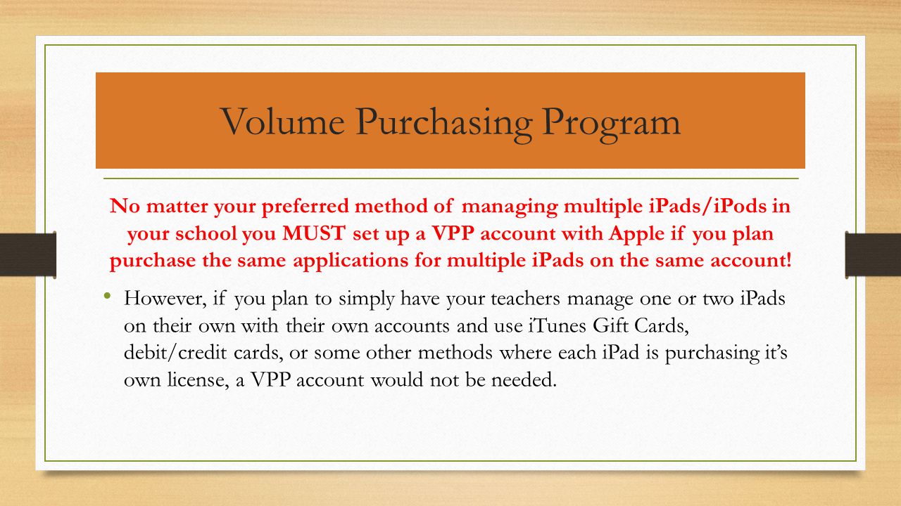 Volume Purchasing Program No matter your preferred method of managing multiple iPads/iPods in your school you MUST set up a VPP account with Apple if you plan purchase the same applications for multiple iPads on the same account.
