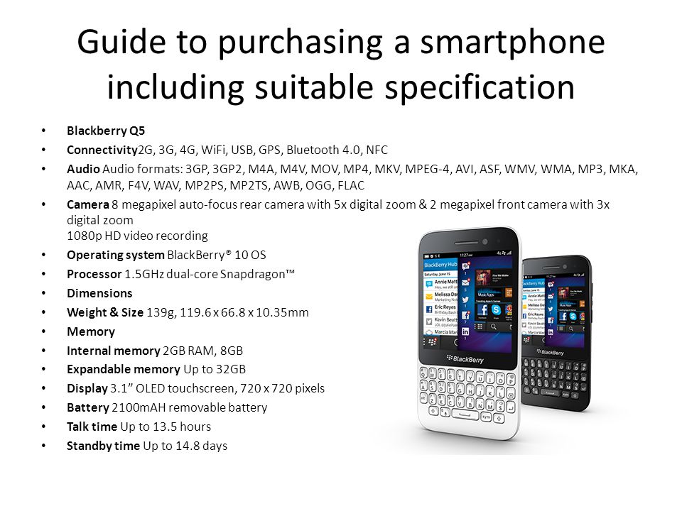 Guide to purchasing a smartphone including suitable specification Blackberry Q5 Connectivity2G, 3G, 4G, WiFi, USB, GPS, Bluetooth 4.0, NFC Audio Audio formats: 3GP, 3GP2, M4A, M4V, MOV, MP4, MKV, MPEG-4, AVI, ASF, WMV, WMA, MP3, MKA, AAC, AMR, F4V, WAV, MP2PS, MP2TS, AWB, OGG, FLAC Camera 8 megapixel auto-focus rear camera with 5x digital zoom & 2 megapixel front camera with 3x digital zoom 1080p HD video recording Operating system BlackBerry® 10 OS Processor 1.5GHz dual-core Snapdragon™ Dimensions Weight & Size 139g, x 66.8 x 10.35mm Memory Internal memory 2GB RAM, 8GB Expandable memory Up to 32GB Display 3.1 OLED touchscreen, 720 x 720 pixels Battery 2100mAH removable battery Talk time Up to 13.5 hours Standby time Up to 14.8 days