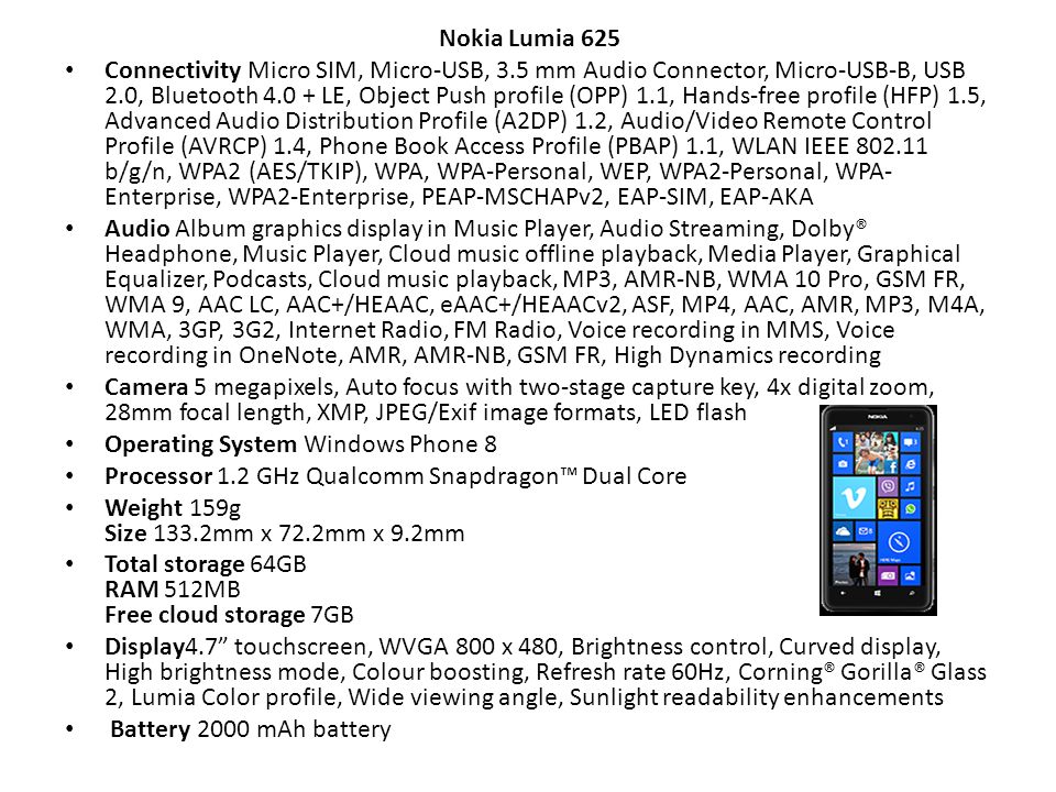 Nokia Lumia 625 Connectivity Micro SIM, Micro-USB, 3.5 mm Audio Connector, Micro-USB-B, USB 2.0, Bluetooth LE, Object Push profile (OPP) 1.1, Hands-free profile (HFP) 1.5, Advanced Audio Distribution Profile (A2DP) 1.2, Audio/Video Remote Control Profile (AVRCP) 1.4, Phone Book Access Profile (PBAP) 1.1, WLAN IEEE b/g/n, WPA2 (AES/TKIP), WPA, WPA-Personal, WEP, WPA2-Personal, WPA- Enterprise, WPA2-Enterprise, PEAP-MSCHAPv2, EAP-SIM, EAP-AKA Audio Album graphics display in Music Player, Audio Streaming, Dolby® Headphone, Music Player, Cloud music offline playback, Media Player, Graphical Equalizer, Podcasts, Cloud music playback, MP3, AMR-NB, WMA 10 Pro, GSM FR, WMA 9, AAC LC, AAC+/HEAAC, eAAC+/HEAACv2, ASF, MP4, AAC, AMR, MP3, M4A, WMA, 3GP, 3G2, Internet Radio, FM Radio, Voice recording in MMS, Voice recording in OneNote, AMR, AMR-NB, GSM FR, High Dynamics recording Camera 5 megapixels, Auto focus with two-stage capture key, 4x digital zoom, 28mm focal length, XMP, JPEG/Exif image formats, LED flash Operating System Windows Phone 8 Processor 1.2 GHz Qualcomm Snapdragon™ Dual Core Weight 159g Size 133.2mm x 72.2mm x 9.2mm Total storage 64GB RAM 512MB Free cloud storage 7GB Display4.7 touchscreen, WVGA 800 x 480, Brightness control, Curved display, High brightness mode, Colour boosting, Refresh rate 60Hz, Corning® Gorilla® Glass 2, Lumia Color profile, Wide viewing angle, Sunlight readability enhancements Battery 2000 mAh battery