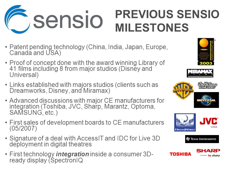 PREVIOUS SENSIO MILESTONES Patent pending technology (China, India, Japan, Europe, Canada and USA) Proof of concept done with the award winning Library of 41 films including 8 from major studios (Disney and Universal) Links established with majors studios (clients such as Dreamworks, Disney, and Miramax) Advanced discussions with major CE manufacturers for integration (Toshiba, JVC, Sharp, Marantz, Optoma, SAMSUNG, etc.) First sales of development boards to CE manufacturers (05/2007) Signature of a deal with AccessIT and IDC for Live 3D deployment in digital theatres First technology integration inside a consumer 3D- ready display (SpectronIQ