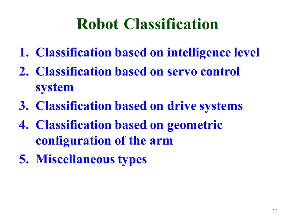 Robot Classification 1.Classification based on intelligence level 2.Classification based on servo control system 3.Classification based on drive systems 4.Classification based on geometric configuration of the arm 5.Miscellaneous types 12