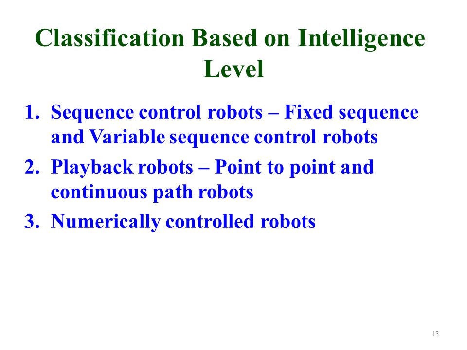 Classification Based on Intelligence Level 1.Sequence control robots – Fixed sequence and Variable sequence control robots 2.Playback robots – Point to point and continuous path robots 3.Numerically controlled robots 13